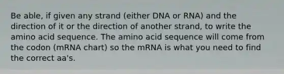 Be able, if given any strand (either DNA or RNA) and the direction of it or the direction of another strand, to write the amino acid sequence. The amino acid sequence will come from the codon (mRNA chart) so the mRNA is what you need to find the correct aa's.