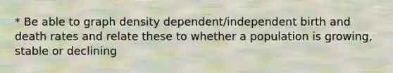 * Be able to graph density dependent/independent birth and death rates and relate these to whether a population is growing, stable or declining