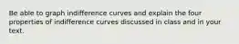 Be able to graph indifference curves and explain the four properties of indifference curves discussed in class and in your text.