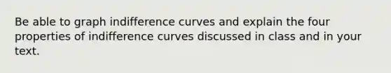 Be able to graph indifference curves and explain the four properties of indifference curves discussed in class and in your text.