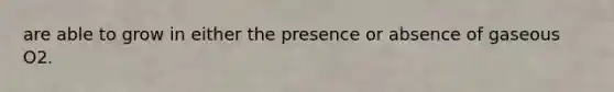 are able to grow in either the presence or absence of gaseous O2.