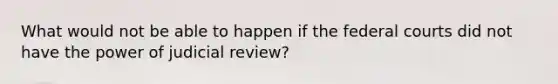 What would not be able to happen if the federal courts did not have the power of judicial review?