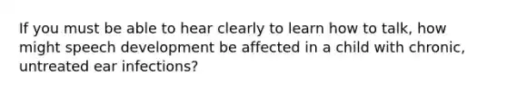 If you must be able to hear clearly to learn how to talk, how might speech development be affected in a child with chronic, untreated ear infections?
