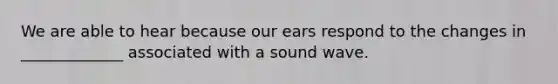 We are able to hear because our ears respond to the changes in _____________ associated with a sound wave.