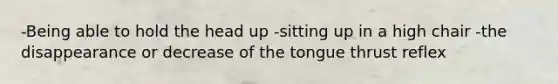 -Being able to hold the head up -sitting up in a high chair -the disappearance or decrease of the tongue thrust reflex