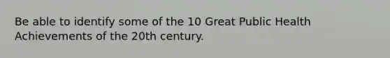 Be able to identify some of the 10 Great Public Health Achievements of the 20th century.