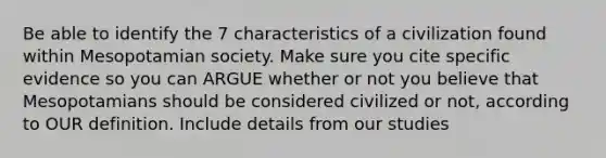 Be able to identify the 7 characteristics of a civilization found within Mesopotamian society. Make sure you cite specific evidence so you can ARGUE whether or not you believe that Mesopotamians should be considered civilized or not, according to OUR definition. Include details from our studies