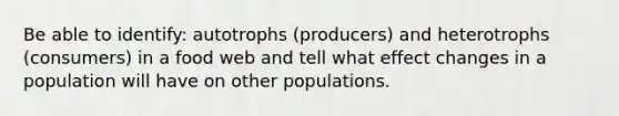 Be able to identify: autotrophs (producers) and heterotrophs (consumers) in a food web and tell what effect changes in a population will have on other populations.