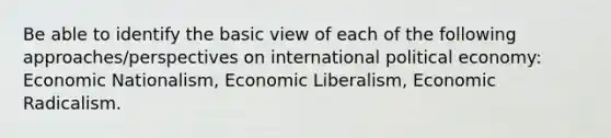 Be able to identify the basic view of each of the following approaches/perspectives on international political economy: Economic Nationalism, Economic Liberalism, Economic Radicalism.