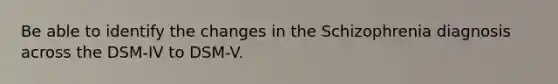 Be able to identify the changes in the Schizophrenia diagnosis across the DSM-IV to DSM-V.