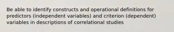 Be able to identify constructs and operational definitions for predictors (independent variables) and criterion (dependent) variables in descriptions of correlational studies