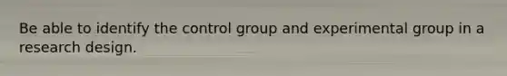 Be able to identify the control group and experimental group in a research design.