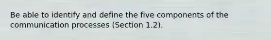 Be able to identify and define the five components of the communication processes (Section 1.2).