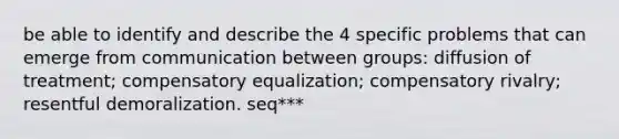 be able to identify and describe the 4 specific problems that can emerge from communication between groups: diffusion of treatment; compensatory equalization; compensatory rivalry; resentful demoralization. seq***