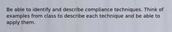 Be able to identify and describe compliance techniques. Think of examples from class to describe each technique and be able to apply them.