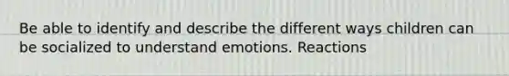 Be able to identify and describe the different ways children can be socialized to understand emotions. Reactions