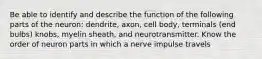 Be able to identify and describe the function of the following parts of the neuron: dendrite, axon, cell body, terminals (end bulbs) knobs, myelin sheath, and neurotransmitter. Know the order of neuron parts in which a nerve impulse travels