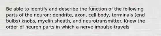 Be able to identify and describe the function of the following parts of the neuron: dendrite, axon, cell body, terminals (end bulbs) knobs, myelin sheath, and neurotransmitter. Know the order of neuron parts in which a nerve impulse travels