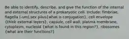 Be able to identify, describe, and give the function of the internal and external structures of a prokaryotic cell. Include: fimbriae, flagella (-um),sex pilus(what is conjugation), cell envelope (think external layers), capsule, cell wall, plasma membrane, cytoplasm, nucleoid (what is found in this region?), ribosomes (what are their functions?)