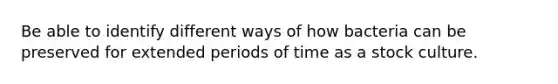 Be able to identify different ways of how bacteria can be preserved for extended periods of time as a stock culture.