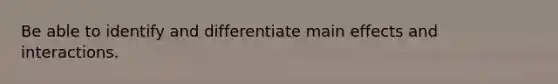 Be able to identify and differentiate main effects and interactions.