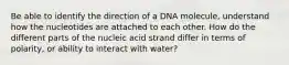 Be able to identify the direction of a DNA molecule, understand how the nucleotides are attached to each other. How do the different parts of the nucleic acid strand differ in terms of polarity, or ability to interact with water?