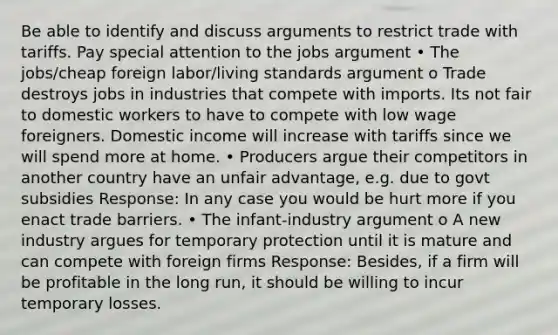 Be able to identify and discuss arguments to restrict trade with tariffs. Pay special attention to the jobs argument • The jobs/cheap foreign labor/living standards argument o Trade destroys jobs in industries that compete with imports. Its not fair to domestic workers to have to compete with low wage foreigners. Domestic income will increase with tariffs since we will spend more at home. • Producers argue their competitors in another country have an unfair advantage, e.g. due to govt subsidies Response: In any case you would be hurt more if you enact trade barriers. • The infant-industry argument o A new industry argues for temporary protection until it is mature and can compete with foreign firms Response: Besides, if a firm will be profitable in the long run, it should be willing to incur temporary losses.