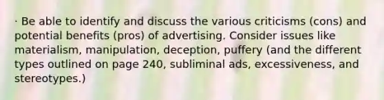 · Be able to identify and discuss the various criticisms (cons) and potential benefits (pros) of advertising. Consider issues like materialism, manipulation, deception, puffery (and the different types outlined on page 240, subliminal ads, excessiveness, and stereotypes.)