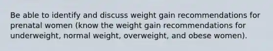 Be able to identify and discuss weight gain recommendations for prenatal women (know the weight gain recommendations for underweight, normal weight, overweight, and obese women).