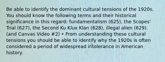 Be able to identify the dominant cultural tensions of the 1920s. You should know the following terms and their historical significance in this regard: fundamentalism (625), the Scopes' Trial (627), the Second Ku Klux Klan (628), illegal alien (629). (and Canvas Video #2) • From understanding these cultural tensions you should be able to identify why the 1920s is often considered a period of widespread intolerance in American history.