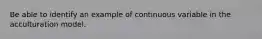 Be able to identify an example of continuous variable in the acculturation model.