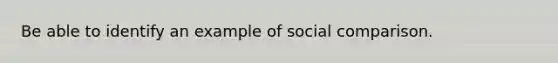 Be able to identify an example of social comparison.