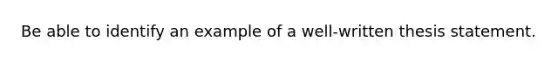 Be able to identify an example of a well-written thesis statement.