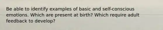 Be able to identify examples of basic and self-conscious emotions. Which are present at birth? Which require adult feedback to develop?