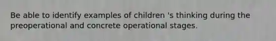 Be able to identify examples of children 's thinking during the preoperational and concrete operational stages.