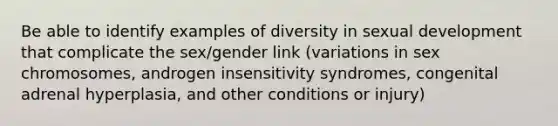 Be able to identify examples of diversity in sexual development that complicate the sex/gender link (variations in sex chromosomes, androgen insensitivity syndromes, congenital adrenal hyperplasia, and other conditions or injury)