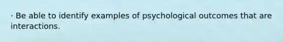 · Be able to identify examples of psychological outcomes that are interactions.