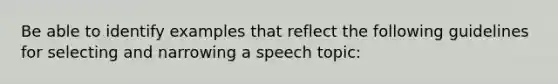 Be able to identify examples that reflect the following guidelines for selecting and narrowing a speech topic: