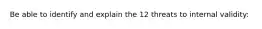 Be able to identify and explain the 12 threats to internal validity: