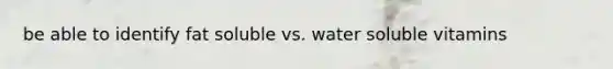 be able to identify fat soluble vs. water soluble vitamins