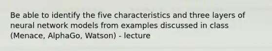 Be able to identify the five characteristics and three layers of neural network models from examples discussed in class (Menace, AlphaGo, Watson) - lecture