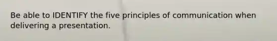 Be able to IDENTIFY the five principles of communication when delivering a presentation.