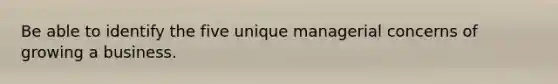 Be able to identify the five unique managerial concerns of growing a business.