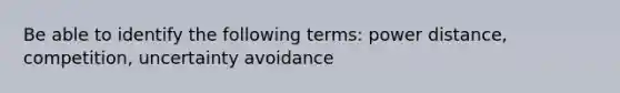 Be able to identify the following terms: power distance, competition, uncertainty avoidance