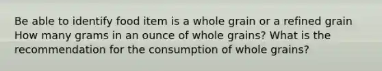 Be able to identify food item is a whole grain or a refined grain How many grams in an ounce of whole grains? What is the recommendation for the consumption of whole grains?