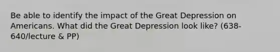 Be able to identify the impact of the Great Depression on Americans. What did the Great Depression look like? (638-640/lecture & PP)