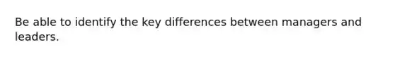 Be able to identify the key differences between managers and leaders.