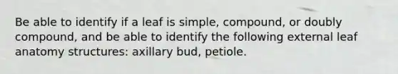 Be able to identify if a leaf is simple, compound, or doubly compound, and be able to identify the following external leaf anatomy structures: axillary bud, petiole.