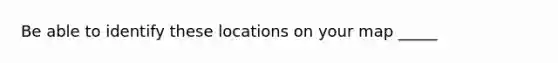 Be able to identify these locations on your map _____
