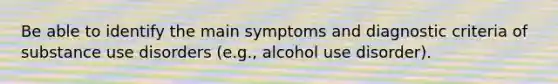 Be able to identify the main symptoms and diagnostic criteria of substance use disorders (e.g., alcohol use disorder).